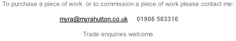 To purchase a piece of work  or to commission a piece of work please contact me:        myra@myrahutton.co.uk     01908 583316  Trade enquiries welcome